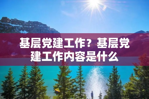 基层党建工作?基层党建工作内容是什么