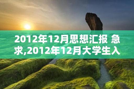 2012年12月思想汇报 急求,2012年12月大学生入党思想汇报一篇,请前辈们指教,