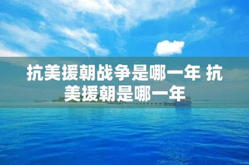 抗美援朝战争是哪一年 抗美援朝是哪一年