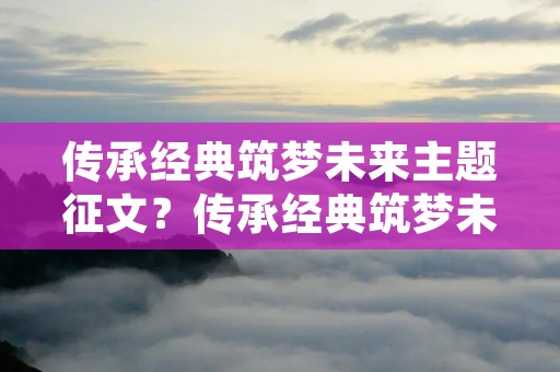 传承经典筑梦未来主题征文?传承经典筑梦未来征文题目怎么写