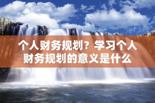 个人财务规划？学习个人财务规划的意义是什么