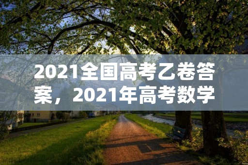 2021全国高考乙卷答案,2021年高考数学试题全国乙卷及答案完整解析