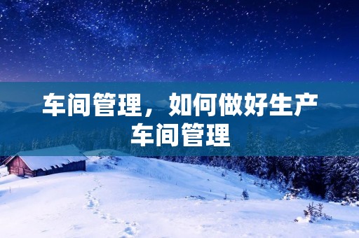 车间管理，如何做好生产车间管理