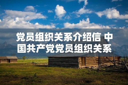 党员组织关系介绍信 中国共产党党员组织关系介绍信有什么用 党员组织关系介绍信 中国共产党党员组织关系介绍信有什么用