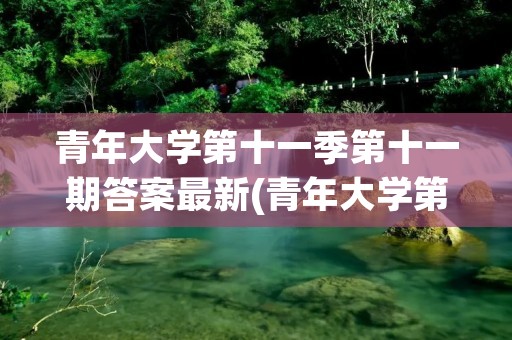 青年大学第十一季第十一期答案最新(青年大学第十一季第十八期的题目和答案)