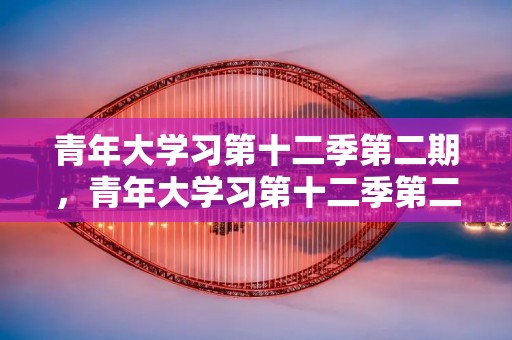 青年大学习第十二季第二期，青年大学习第十二季第二期问题及答案大全