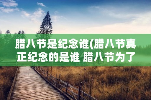 腊八节是纪念谁(腊八节真正纪念的是谁 腊八节为了纪念谁)