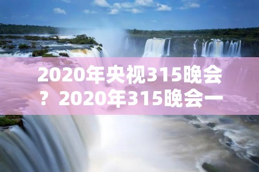 2020年央视315晚会？2020年315晚会一再延迟,此晚会的主办方是谁