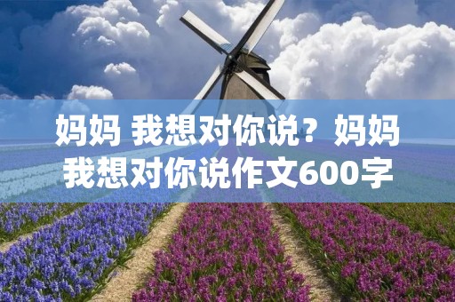 妈妈 我想对你说？妈妈我想对你说作文600字精选10篇(2)