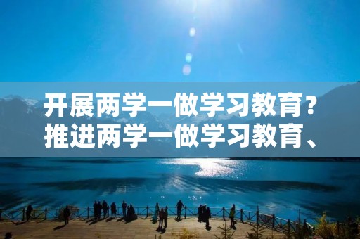 开展两学一做学习教育?推进两学一做学习教育、党史学习教育什么 开展两学一做学习教育?推进两学一做学习教育、党史学习教育什么