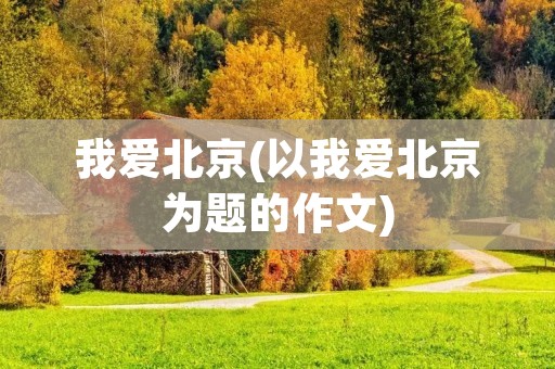 我爱北京(以我爱北京为题的作文)