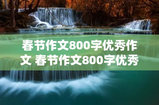 春节作文800字优秀作文 春节作文800字优秀作文(10篇)