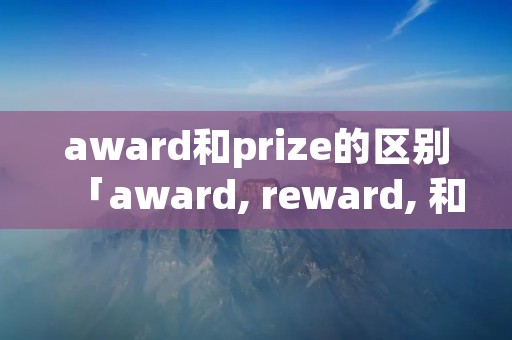 award和prize的区别「award, reward, 和prize这三个词有什么区别」 award和prize的区别「award, reward, 和prize这三个词有什么区别」