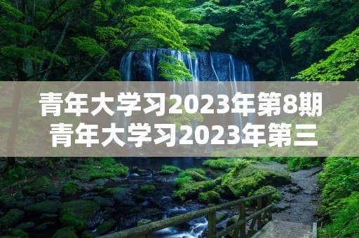 青年大学习2023年第8期 青年大学习2023年第三期的学习答案是什么