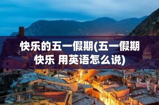 快乐的五一假期(五一假期快乐 用英语怎么说)