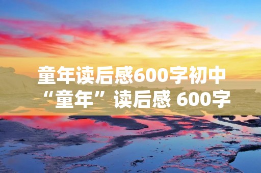 童年读后感600字初中 “童年”读后感 600字左右 初中生水平 急用!!