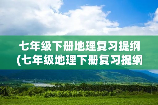 七年级下册地理复习提纲(七年级地理下册复习提纲)