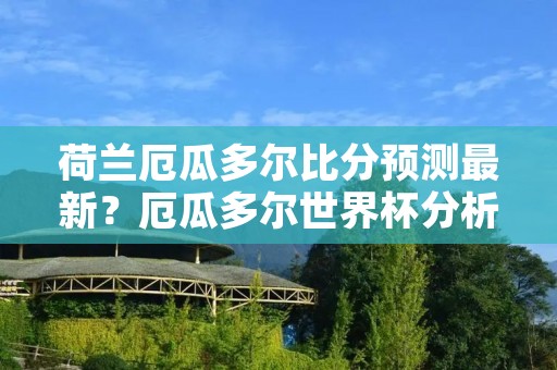 荷兰厄瓜多尔比分预测最新?厄瓜多尔世界杯分析预测