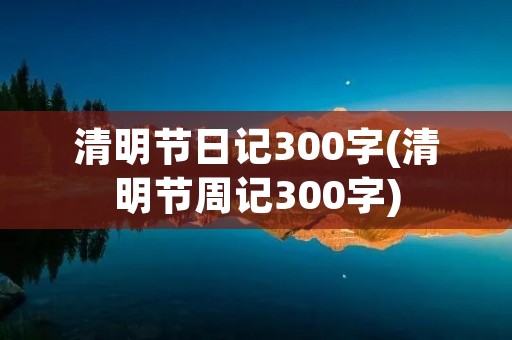 清明节日记300字(清明节周记300字)