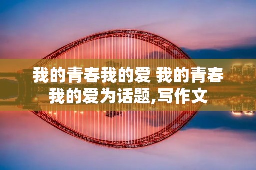 我的青春我的爱 我的青春我的爱为话题,写作文 我的青春我的爱 我的青春我的爱为话题,写作文