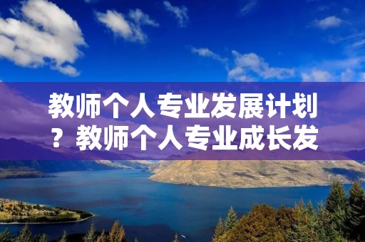 教师个人专业发展计划?教师个人专业成长发展计划 教师个人专业发展计划?教师个人专业成长发展计划