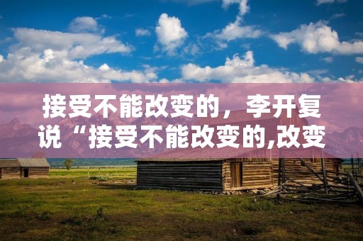 接受不能改变的,李开复说“接受不能改变的,改变不能接受的” 怎么理解