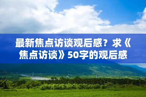 最新焦点访谈观后感?求《焦点访谈》50字的观后感