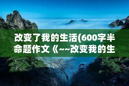改变了我的生活(600字半命题作文《~~改变我的生活》)