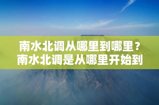 南水北调从哪里到哪里？南水北调是从哪里开始到哪里结束