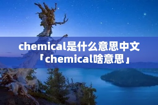 chemical是什么意思中文「chemical啥意思」 chemical是什么意思中文「chemical啥意思」