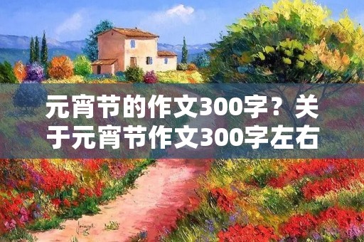元宵节的作文300字?关于元宵节作文300字左右10篇