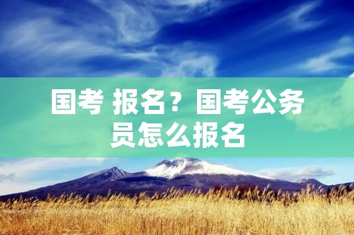 国考 报名?国考公务员怎么报名