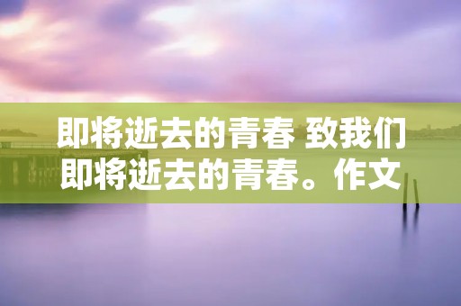 即将逝去的青春 致我们即将逝去的青春。作文