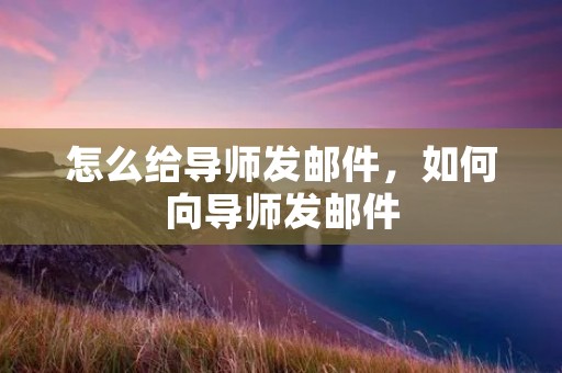 怎么给导师发邮件，如何向导师发邮件