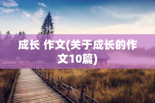 成长 作文(关于成长的作文10篇) 成长 作文(关于成长的作文10篇)