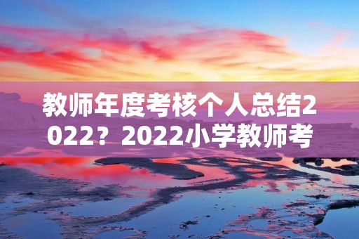 教师年度考核个人总结2022?2022小学教师考核个人总结【5篇】