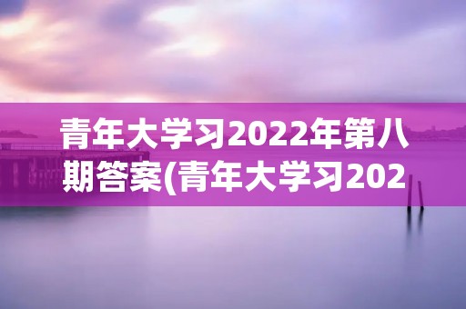 青年大学习2022年第八期答案(青年大学习2022年什么时候停止学习)