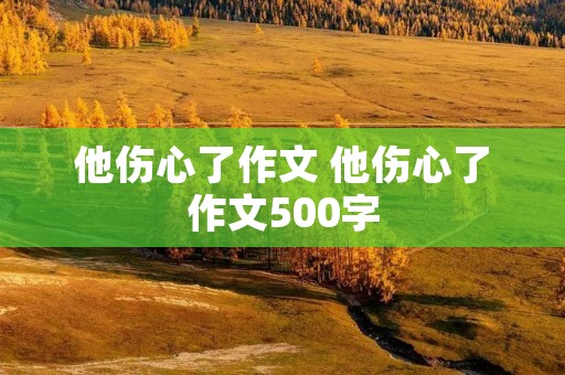 他伤心了作文 他伤心了作文500字