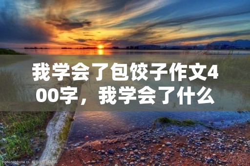 我学会了包饺子作文400字,我学会了什么作文400字包饺子 我学会了包饺子作文400字,我学会了什么作文400字包饺子