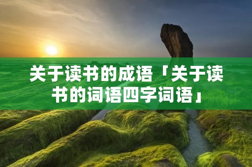 关于读书的成语「关于读书的词语四字词语」