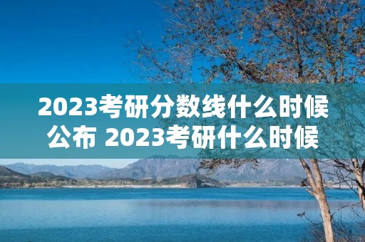 2023考研分数线什么时候公布 2023考研什么时候出分数线