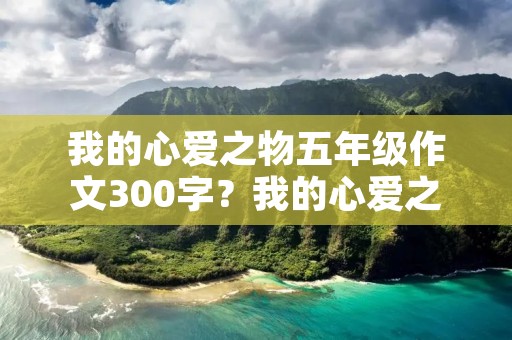 我的心爱之物五年级作文300字?我的心爱之物五年级作文300字【八篇】