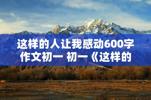 这样的人让我感动600字作文初一 初一《这样的人让我感动》作文600字