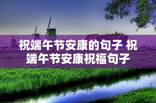 祝端午节安康的句子 祝端午节安康祝福句子