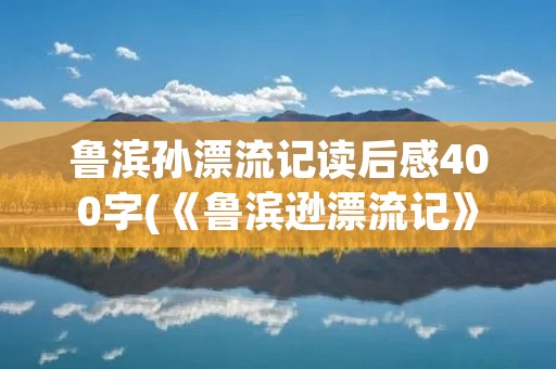 鲁滨孙漂流记读后感400字(《鲁滨逊漂流记》读后感400字(精选6篇))