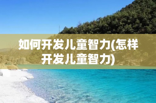 如何开发儿童智力(怎样开发儿童智力)