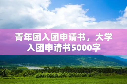 青年团入团申请书，大学入团申请书5000字
