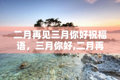 二月再见三月你好祝福语，三月你好,二月再见祝福语
