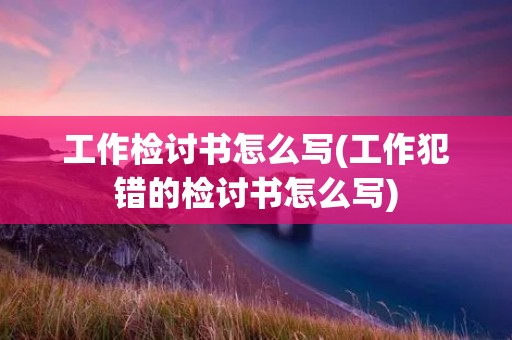 工作检讨书怎么写(工作犯错的检讨书怎么写)