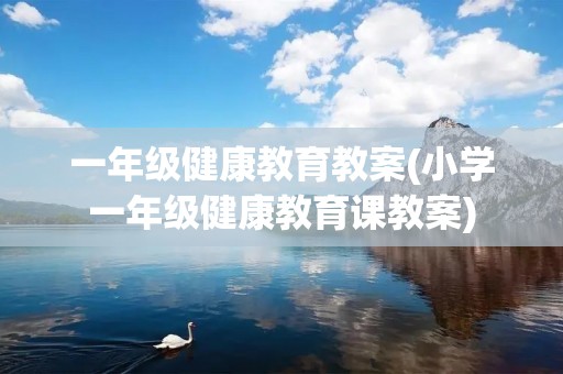 一年级健康教育教案(小学一年级健康教育课教案)